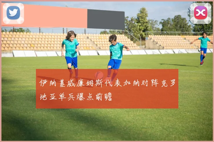 伊纳基威廉姆斯代表加纳对阵克罗地亚单兵爆点前瞻