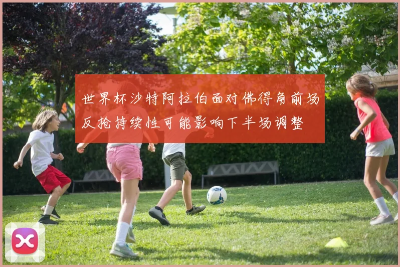 世界杯沙特阿拉伯面对佛得角前场反抢持续性可能影响下半场调整