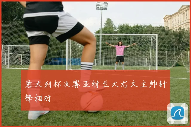 意大利杯决赛亚特兰大尤文主帅针锋相对