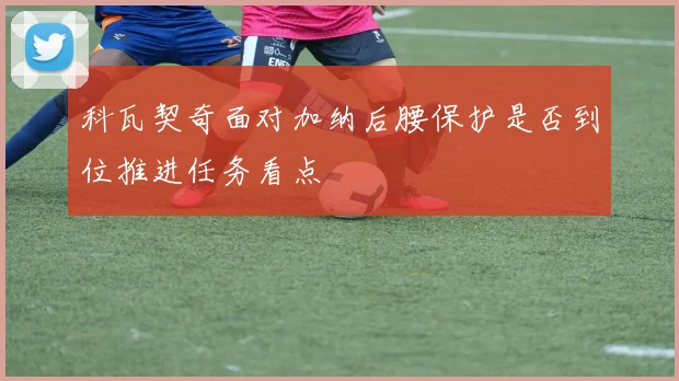 科瓦契奇面对加纳后腰保护是否到位推进任务看点