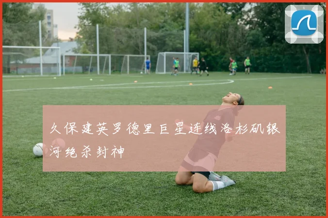 久保建英罗德里巨星连线洛杉矶银河绝杀封神