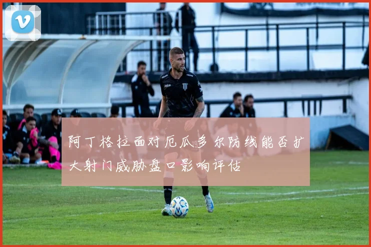 阿丁格拉面对厄瓜多尔防线能否扩大射门威胁盘口影响评估
