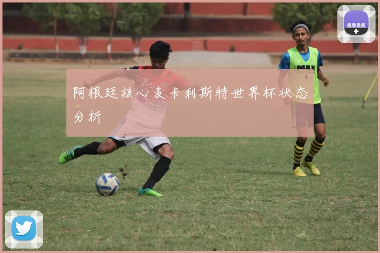 阿根廷核心麦卡利斯特世界杯状态分析