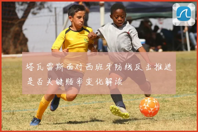 塔瓦雷斯面对西班牙防线反击推进是否关键赔率变化解读
