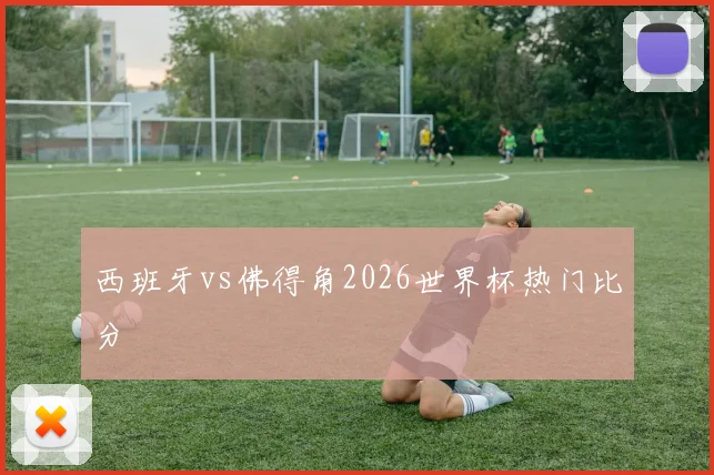 西班牙vs佛得角2026世界杯热门比分