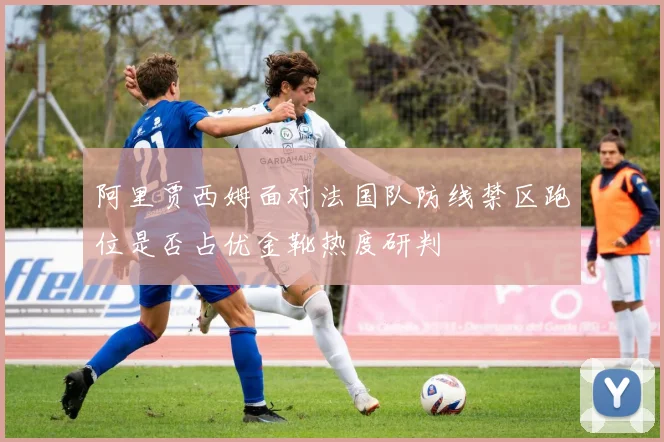 阿里贾西姆面对法国队防线禁区跑位是否占优金靴热度研判