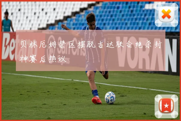 贝林厄姆禁区摆脱吉达联合绝杀封神赛后热议