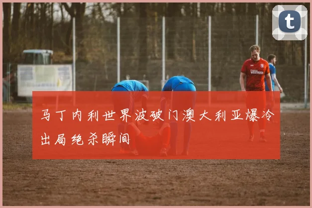 马丁内利世界波破门澳大利亚爆冷出局绝杀瞬间