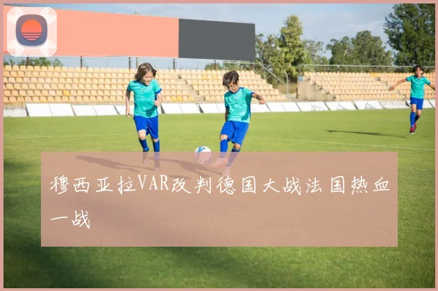 穆西亚拉VAR改判德国大战法国热血一战