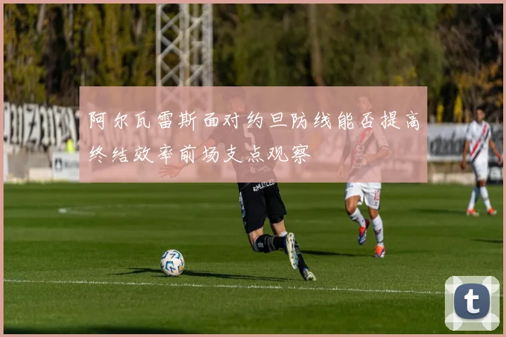 阿尔瓦雷斯面对约旦防线能否提高终结效率前场支点观察