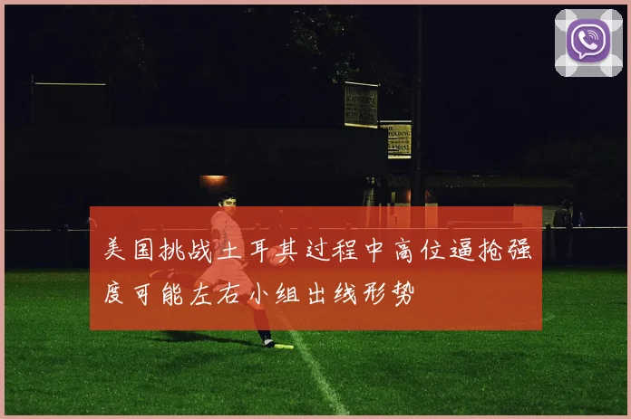 美国挑战土耳其过程中高位逼抢强度可能左右小组出线形势
