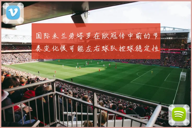 国际米兰劳塔罗在欧冠传中前的节奏变化很可能左右球队控球稳定性