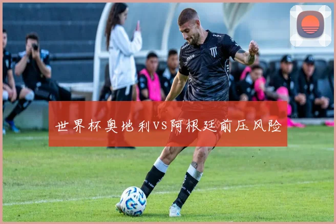 世界杯奥地利vs阿根廷前压风险