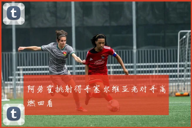 阿劳霍挑射得手塞尔维亚老对手高燃回看