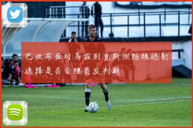 巴坎布面对乌兹别克斯坦防线远射选择是否合理首发判断
