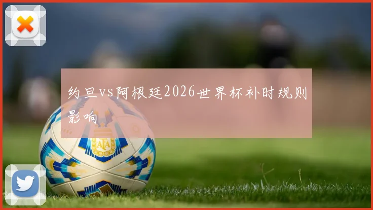 约旦vs阿根廷2026世界杯补时规则影响