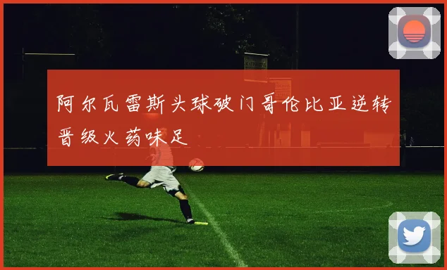 阿尔瓦雷斯头球破门哥伦比亚逆转晋级火药味足