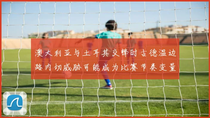 澳大利亚与土耳其交锋时古德温边路内切威胁可能成为比赛节奏变量