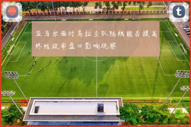 亚马尔面对乌拉圭队防线能否提高终结效率盘口影响观察