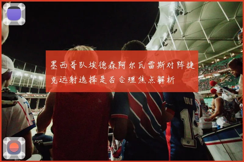 墨西哥队埃德森阿尔瓦雷斯对阵捷克远射选择是否合理焦点解析