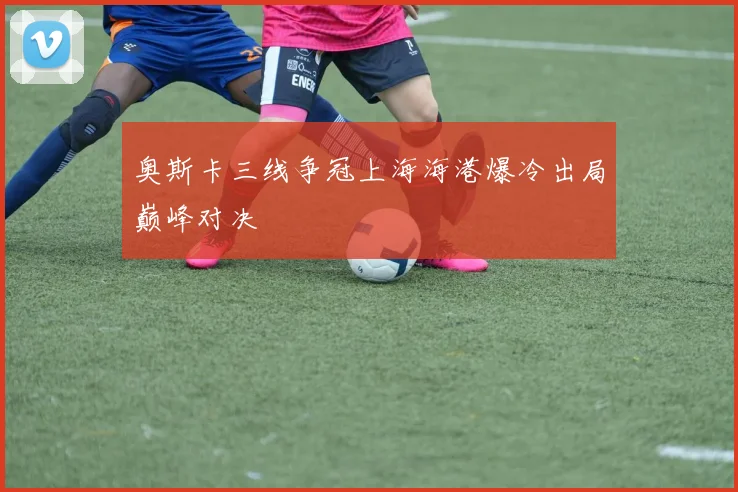 奥斯卡三线争冠上海海港爆冷出局巅峰对决
