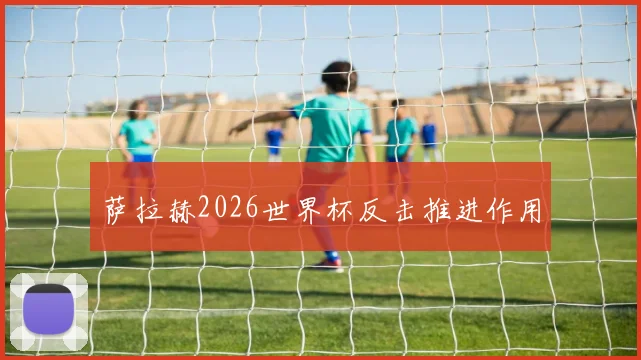 萨拉赫2026世界杯反击推进作用