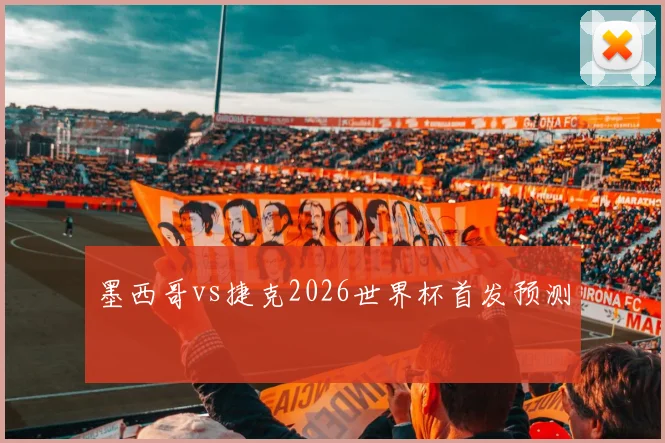墨西哥vs捷克2026世界杯首发预测
