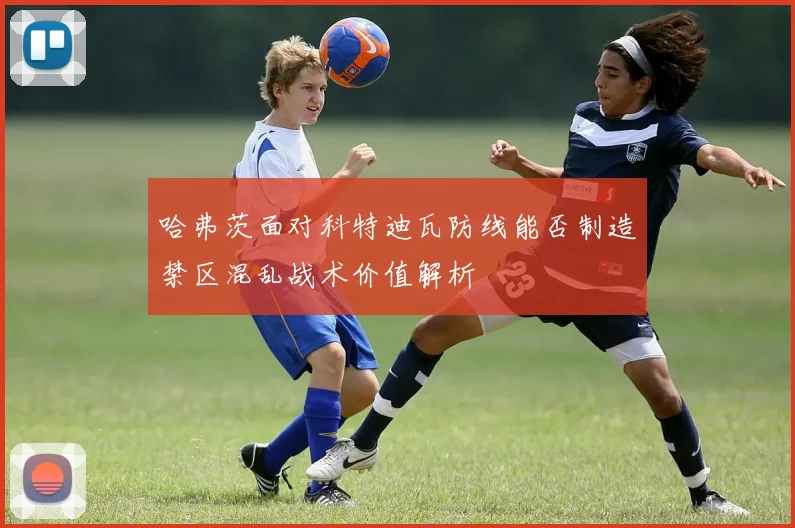 哈弗茨面对科特迪瓦防线能否制造禁区混乱战术价值解析