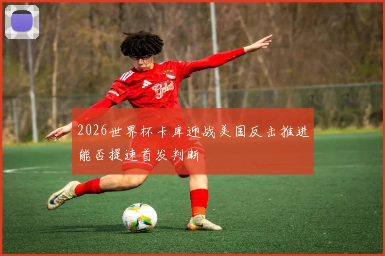 2026世界杯卡库迎战美国反击推进能否提速首发判断