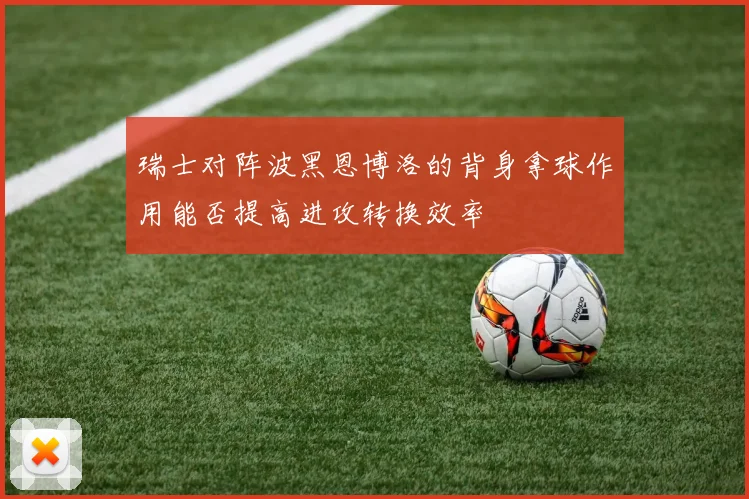 瑞士对阵波黑恩博洛的背身拿球作用能否提高进攻转换效率