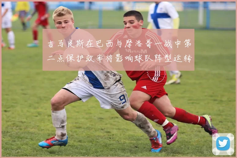 吉马良斯在巴西与摩洛哥一战中第二点保护效率将影响球队阵型运转