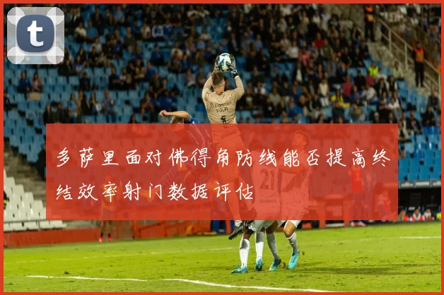 多萨里面对佛得角防线能否提高终结效率射门数据评估
