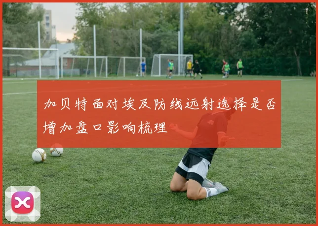 加贝特面对埃及防线远射选择是否增加盘口影响梳理