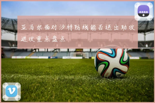 亚马尔面对沙特防线能否送出助攻进攻重点盘点