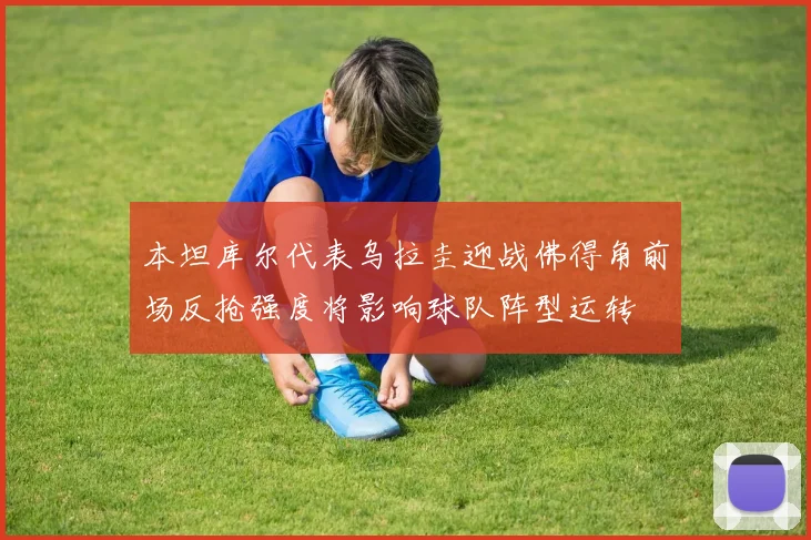 本坦库尔代表乌拉圭迎战佛得角前场反抢强度将影响球队阵型运转