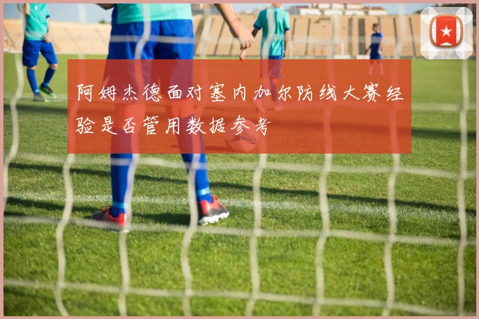 阿姆杰德面对塞内加尔防线大赛经验是否管用数据参考