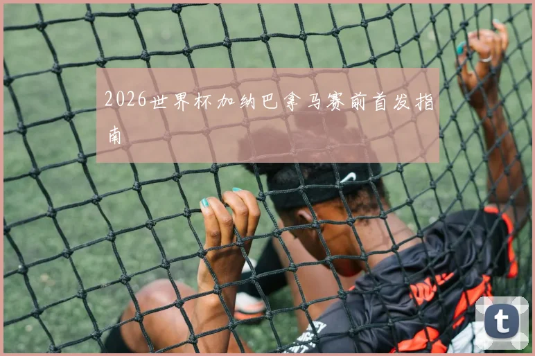 2026世界杯加纳巴拿马赛前首发指南
