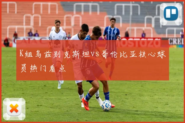 K组乌兹别克斯坦vs哥伦比亚核心球员热门看点