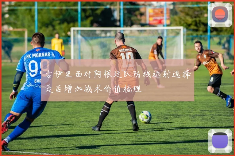 古伊里面对阿根廷队防线远射选择是否增加战术价值梳理