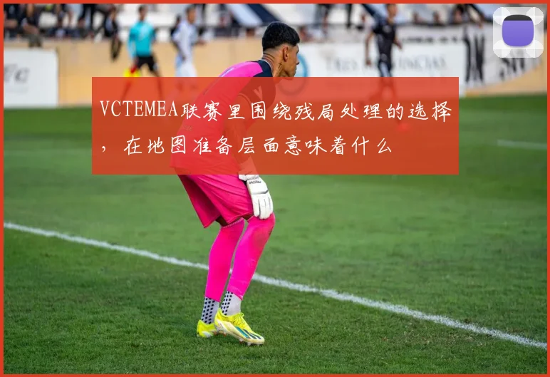 VCTEMEA联赛里围绕残局处理的选择,在地图准备层面意味着什么