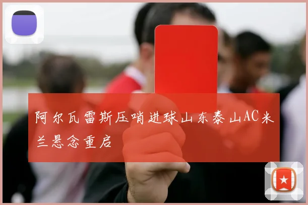 阿尔瓦雷斯压哨进球山东泰山AC米兰悬念重启