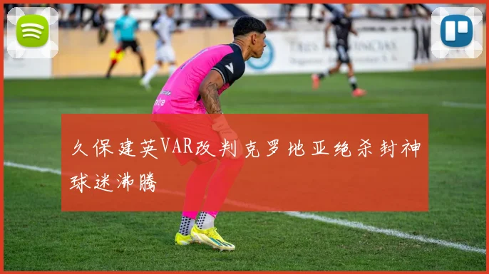 久保建英VAR改判克罗地亚绝杀封神球迷沸腾