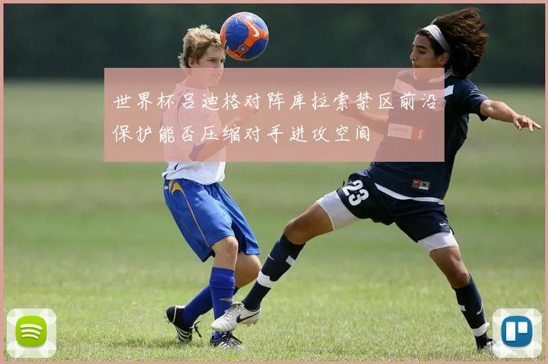世界杯吕迪格对阵库拉索禁区前沿保护能否压缩对手进攻空间