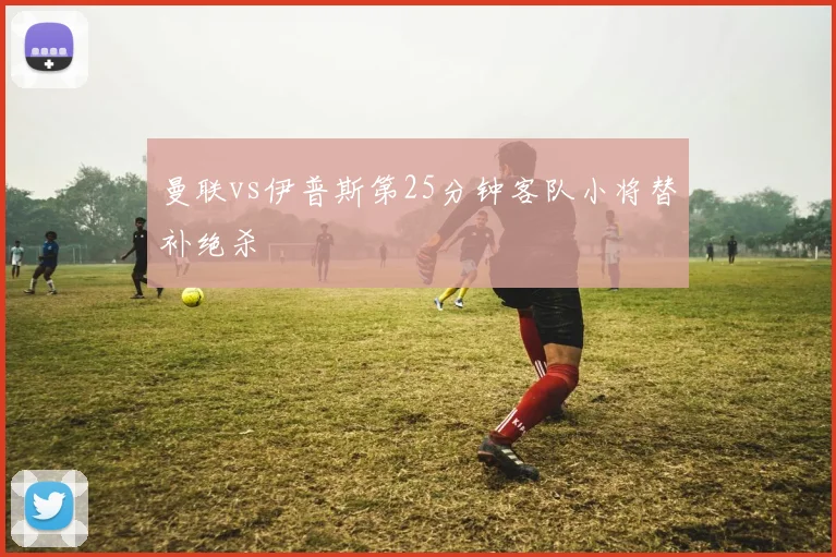 曼联vs伊普斯第25分钟客队小将替补绝杀