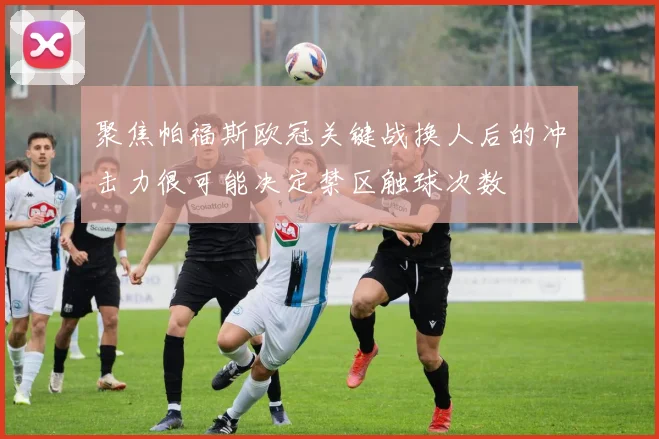 聚焦帕福斯欧冠关键战换人后的冲击力很可能决定禁区触球次数