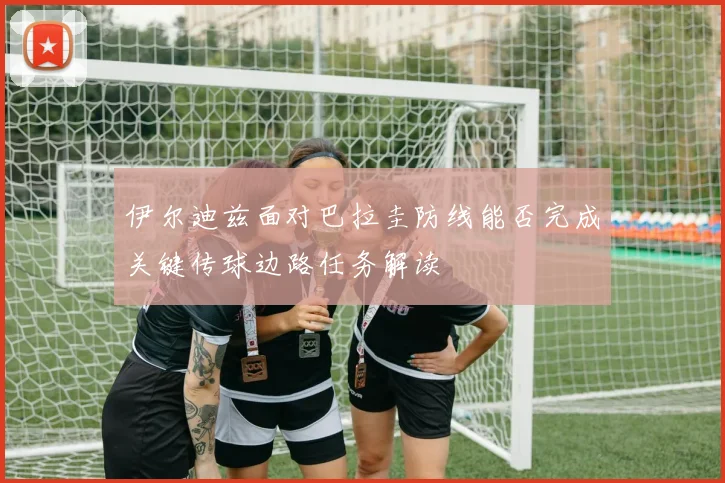 伊尔迪兹面对巴拉圭防线能否完成关键传球边路任务解读