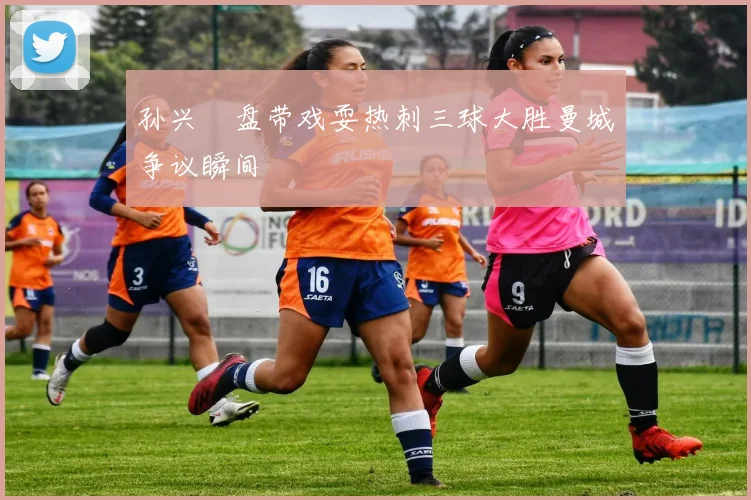 孙兴慜盘带戏耍热刺三球大胜曼城争议瞬间