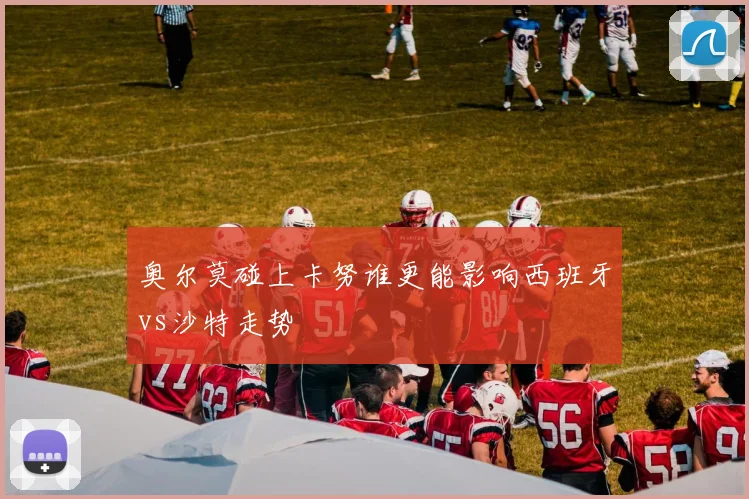 奥尔莫碰上卡努谁更能影响西班牙vs沙特走势