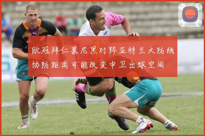 欧冠拜仁慕尼黑对阵亚特兰大防线协防距离可能改变中卫出球空间