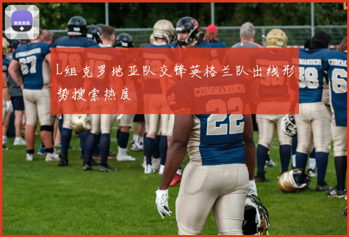 L组克罗地亚队交锋英格兰队出线形势搜索热度